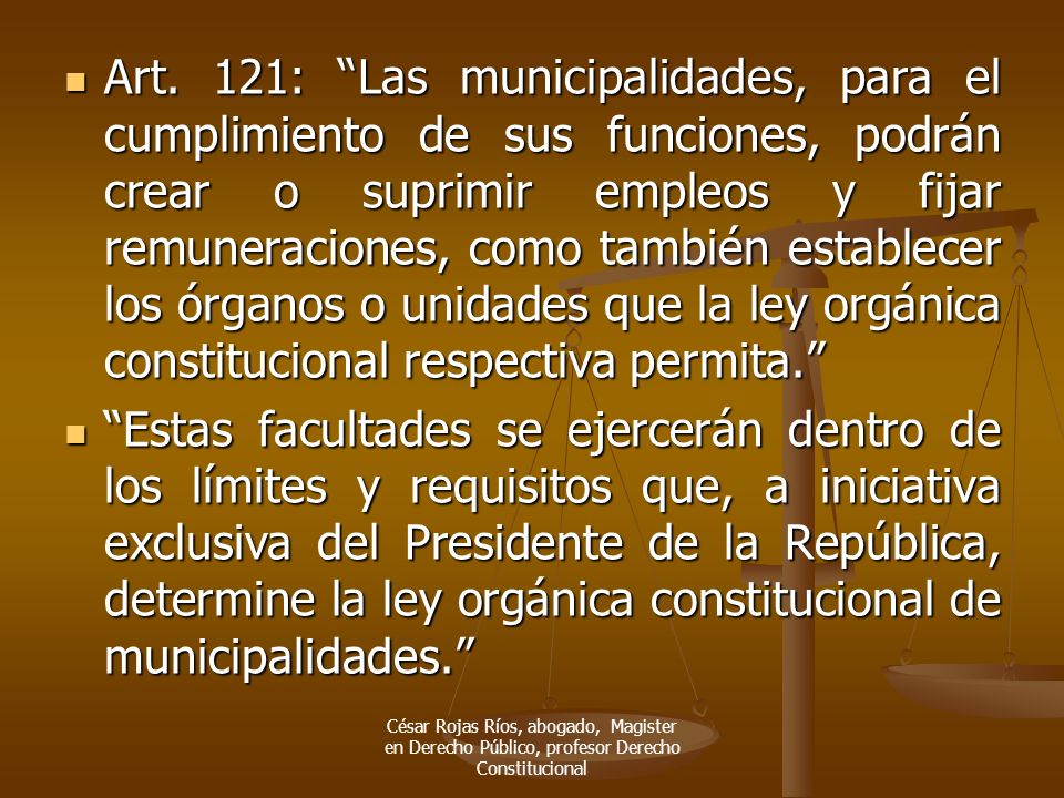 Art. 121: Las municipalidades, para el cumplimiento de sus funciones, podrán crear o suprimir empleos y fijar remuneraciones, como también establecer los órganos o unidades que la ley orgánica constitucional respectiva permita.