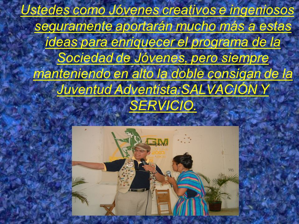 Ustedes como Jóvenes creativos e ingeniosos seguramente aportarán mucho más a estas ideas para enriquecer el programa de la Sociedad de Jóvenes, pero siempre manteniendo en alto la doble consigan de la Juventud Adventista:SALVACIÓN Y SERVICIO.