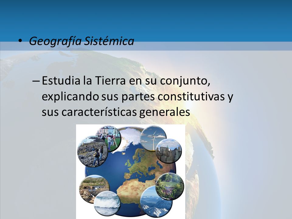 Geografía Sistémica Estudia la Tierra en su conjunto, explicando sus partes constitutivas y sus características generales.