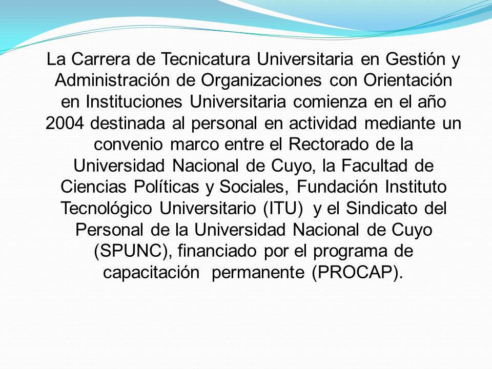 La Carrera de Tecnicatura Universitaria en Gestión y Administración de Organizaciones con Orientación en Instituciones Universitaria comienza en el año 2004 destinada al personal en actividad mediante un convenio marco entre el Rectorado de la Universidad Nacional de Cuyo, la Facultad de Ciencias Políticas y Sociales, Fundación Instituto Tecnológico Universitario (ITU) y el Sindicato del Personal de la Universidad Nacional de Cuyo (SPUNC), financiado por el programa de capacitación permanente (PROCAP).