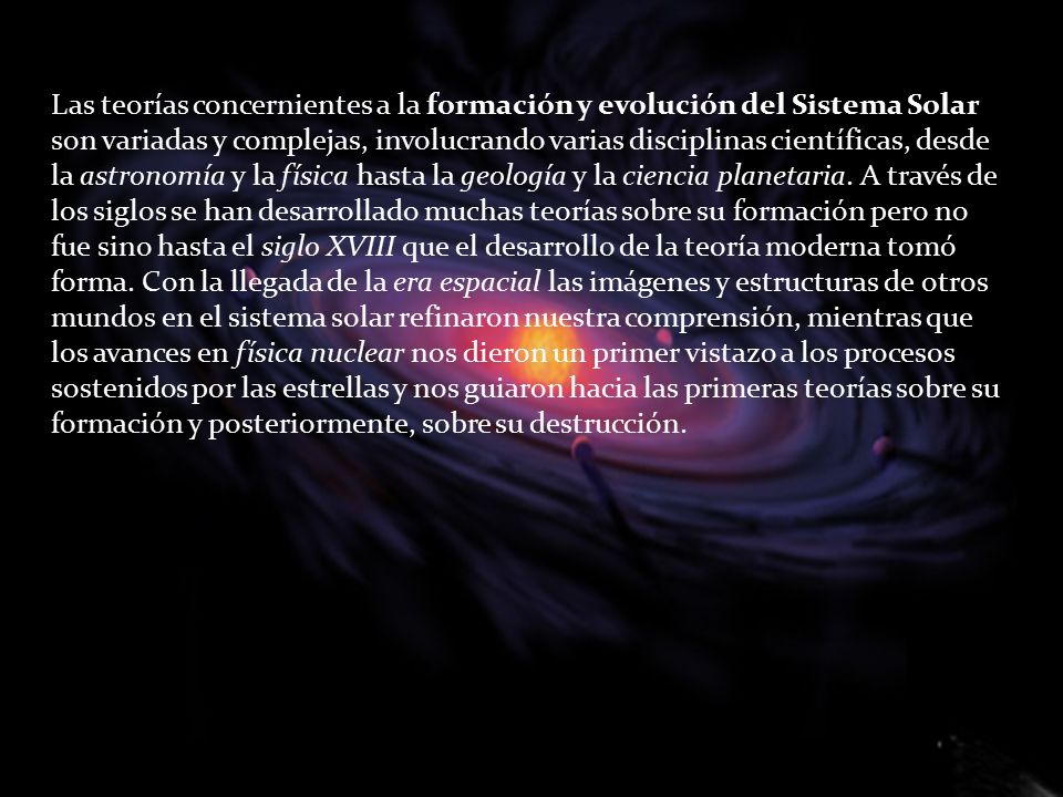Las teorías concernientes a la formación y evolución del Sistema Solar son variadas y complejas, involucrando varias disciplinas científicas, desde la astronomía y la física hasta la geología y la ciencia planetaria. A través de los siglos se han desarrollado muchas teorías sobre su formación pero no fue sino hasta el siglo XVIII que el desarrollo de la teoría moderna tomó forma. Con la llegada de la era espacial las imágenes y estructuras de otros mundos en el sistema solar refinaron nuestra comprensión, mientras que los avances en física nuclear nos dieron un primer vistazo a los procesos sostenidos por las estrellas y nos guiaron hacia las primeras teorías sobre su formación y posteriormente, sobre su destrucción.