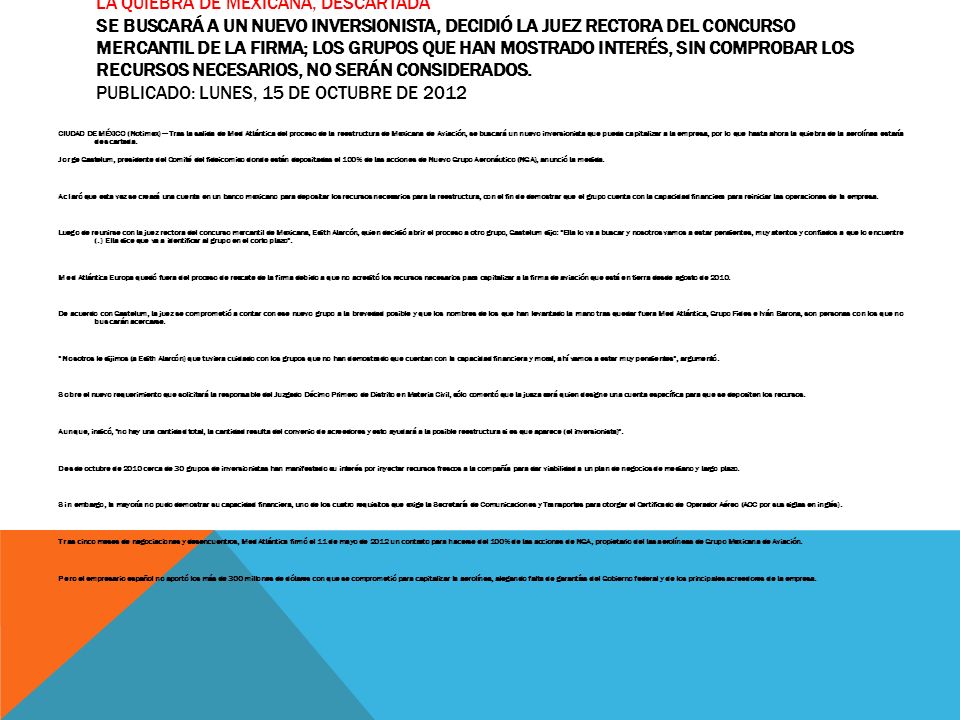 La quiebra de Mexicana, descartada Se buscará a un nuevo inversionista, decidió la juez rectora del concurso mercantil de la firma; los grupos que han mostrado interés, sin comprobar los recursos necesarios, no serán considerados. Publicado: Lunes, 15 de octubre de 2012
