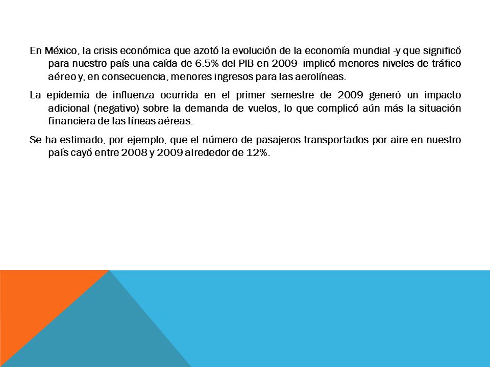 En México, la crisis económica que azotó la evolución de la economía mundial -y que significó para nuestro país una caída de 6.5% del PIB en implicó menores niveles de tráfico aéreo y, en consecuencia, menores ingresos para las aerolíneas.