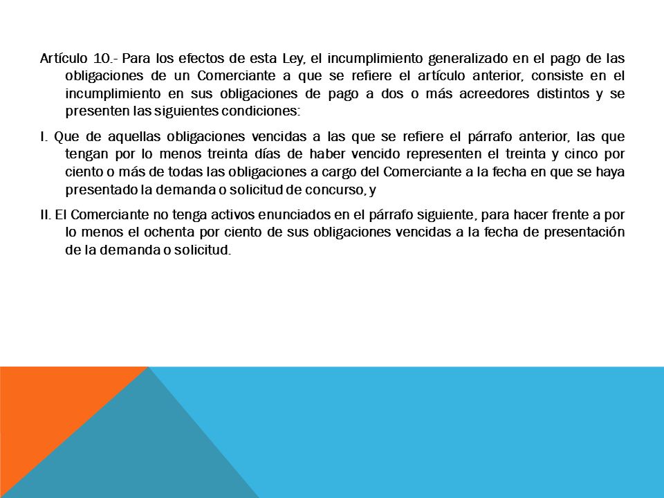 Artículo 10.- Para los efectos de esta Ley, el incumplimiento generalizado en el pago de las obligaciones de un Comerciante a que se refiere el artículo anterior, consiste en el incumplimiento en sus obligaciones de pago a dos o más acreedores distintos y se presenten las siguientes condiciones: I.