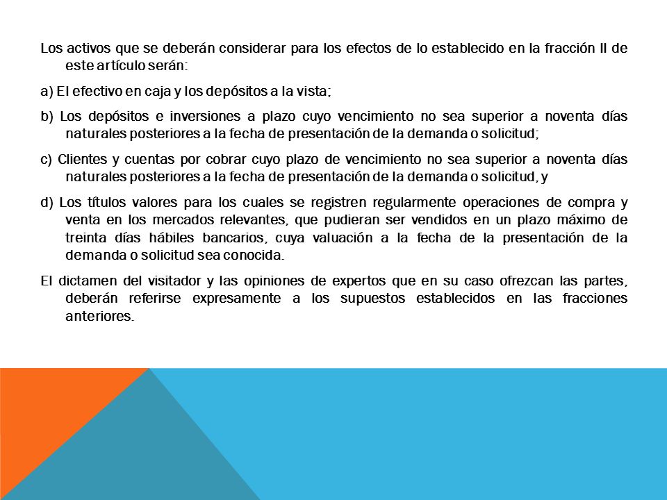 Los activos que se deberán considerar para los efectos de lo establecido en la fracción II de este artículo serán: a) El efectivo en caja y los depósitos a la vista; b) Los depósitos e inversiones a plazo cuyo vencimiento no sea superior a noventa días naturales posteriores a la fecha de presentación de la demanda o solicitud; c) Clientes y cuentas por cobrar cuyo plazo de vencimiento no sea superior a noventa días naturales posteriores a la fecha de presentación de la demanda o solicitud, y d) Los títulos valores para los cuales se registren regularmente operaciones de compra y venta en los mercados relevantes, que pudieran ser vendidos en un plazo máximo de treinta días hábiles bancarios, cuya valuación a la fecha de la presentación de la demanda o solicitud sea conocida.