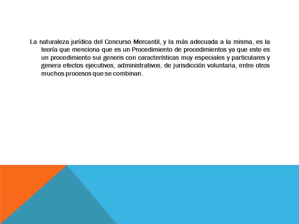 La naturaleza jurídica del Concurso Mercantil, y la más adecuada a la misma, es la teoría que menciona que es un Procedimiento de procedimientos ya que este es un procedimiento sui generis con características muy especiales y particulares y genera efectos ejecutivos, administrativos, de jurisdicción voluntaria, entre otros muchos procesos que se combinan.