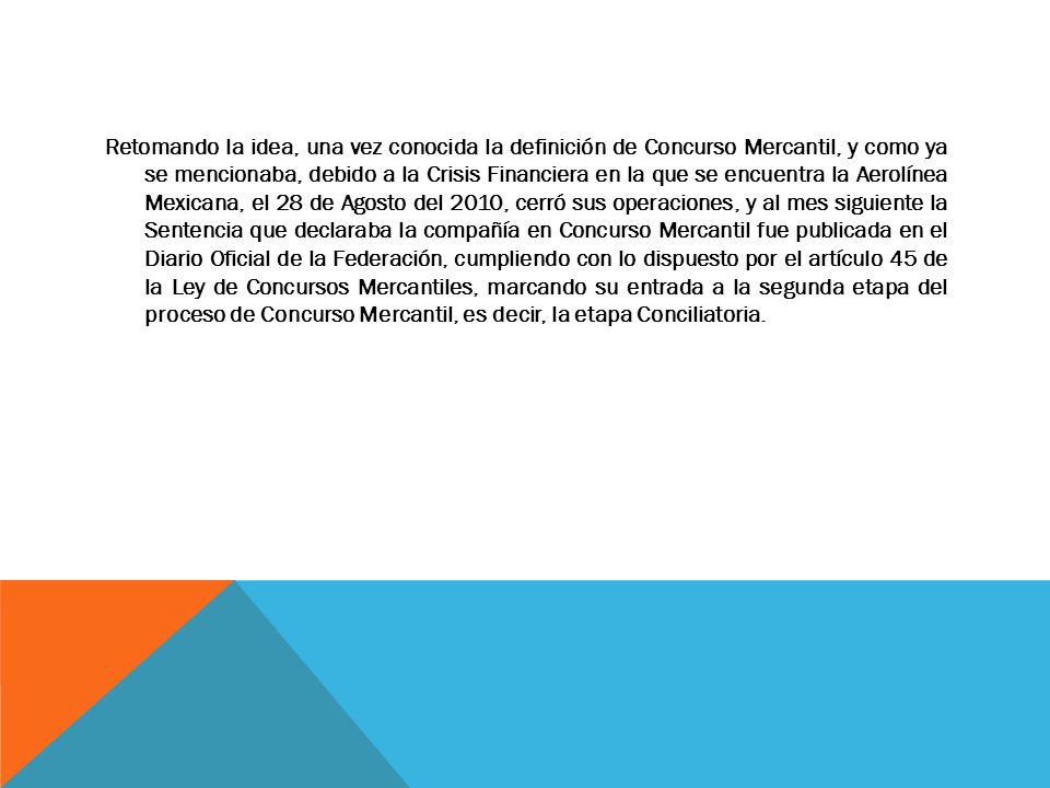 Retomando la idea, una vez conocida la definición de Concurso Mercantil, y como ya se mencionaba, debido a la Crisis Financiera en la que se encuentra la Aerolínea Mexicana, el 28 de Agosto del 2010, cerró sus operaciones, y al mes siguiente la Sentencia que declaraba la compañía en Concurso Mercantil fue publicada en el Diario Oficial de la Federación, cumpliendo con lo dispuesto por el artículo 45 de la Ley de Concursos Mercantiles, marcando su entrada a la segunda etapa del proceso de Concurso Mercantil, es decir, la etapa Conciliatoria.