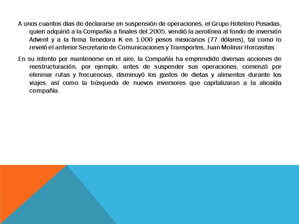 A unos cuantos días de declararse en suspensión de operaciones, el Grupo Hotelero Posadas, quien adquirió a la Compañía a finales del 2005, vendió la aerolínea al fondo de inversión Advent y a la firma Tenedora K en pesos mexicanos (77 dólares), tal como lo reveló el anterior Secretario de Comunicaciones y Transportes, Juan Molinar Horcasitas.