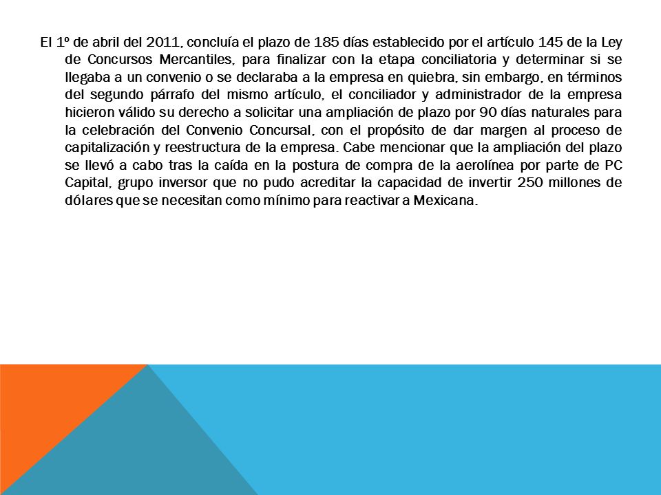 El 1º de abril del 2011, concluía el plazo de 185 días establecido por el artículo 145 de la Ley de Concursos Mercantiles, para finalizar con la etapa conciliatoria y determinar si se llegaba a un convenio o se declaraba a la empresa en quiebra, sin embargo, en términos del segundo párrafo del mismo artículo, el conciliador y administrador de la empresa hicieron válido su derecho a solicitar una ampliación de plazo por 90 días naturales para la celebración del Convenio Concursal, con el propósito de dar margen al proceso de capitalización y reestructura de la empresa.