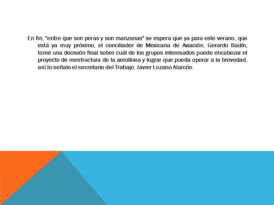 En fin, entre que son peras y son manzanas se espera que ya para este verano, que está ya muy próximo, el conciliador de Mexicana de Aviación, Gerardo Badín, tomé una decisión final sobre cuál de los grupos interesados puede encabezar el proyecto de reestructura de la aerolínea y lograr que pueda operar a la brevedad, así lo señalo el secretario del Trabajo, Javier Lozano Alarcón.