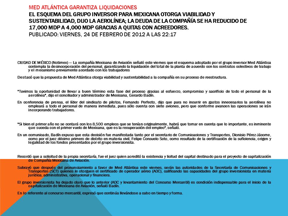 Med Atlántica garantiza liquidaciones El esquema del grupo inversor para Mexicana otorga viabilidad y sustentabilidad, dijo la aerolínea; la deuda de la compañía se ha reducido de 17,000 mdp a 4,000 mdp gracias a quitas con acreedores. Publicado: Viernes, 24 de febrero de 2012 a las 22:17