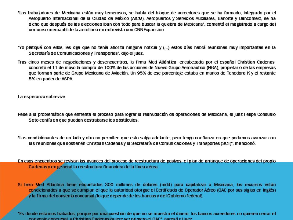 Los trabajadores de Mexicana están muy temerosos, se habla del bloque de acreedores que se ha formado, integrado por el Aeropuerto Internacional de la Ciudad de México (AICM), Aeropuertos y Servicios Auxiliares, Banorte y Bancomext, se ha dicho que después de las elecciones iban con todo para buscar la quiebra de Mexicana , comentó el magistrado a cargo del concurso mercantil de la aerolínea en entrevista con CNNExpansión.