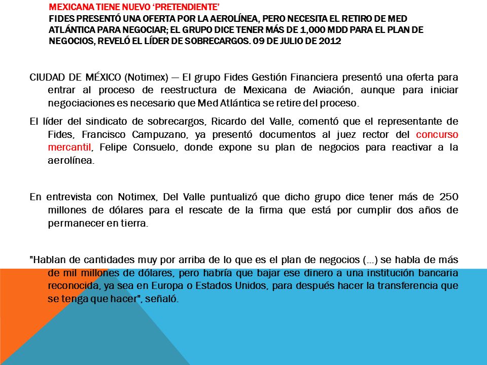 Mexicana tiene nuevo ‘pretendiente’ Fides presentó una oferta por la aerolínea, pero necesita el retiro de Med Atlántica para negociar; el grupo dice tener más de 1,000 mdd para el plan de negocios, reveló el líder de sobrecargos. 09 de julio de 2012