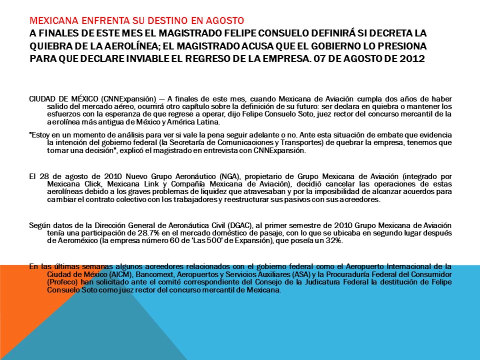 Mexicana enfrenta su destino en agosto A finales de este mes el magistrado Felipe Consuelo definirá si decreta la quiebra de la aerolínea; el magistrado acusa que el Gobierno lo presiona para que declare inviable el regreso de la empresa. 07 de agosto de 2012