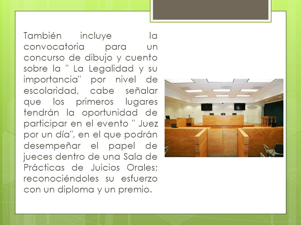 También incluye la convocatoria para un concurso de dibujo y cuento sobre la La Legalidad y su importancia por nivel de escolaridad, cabe señalar que los primeros lugares tendrán la oportunidad de participar en el evento Juez por un día , en el que podrán desempeñar el papel de jueces dentro de una Sala de Prácticas de Juicios Orales; reconociéndoles su esfuerzo con un diploma y un premio.