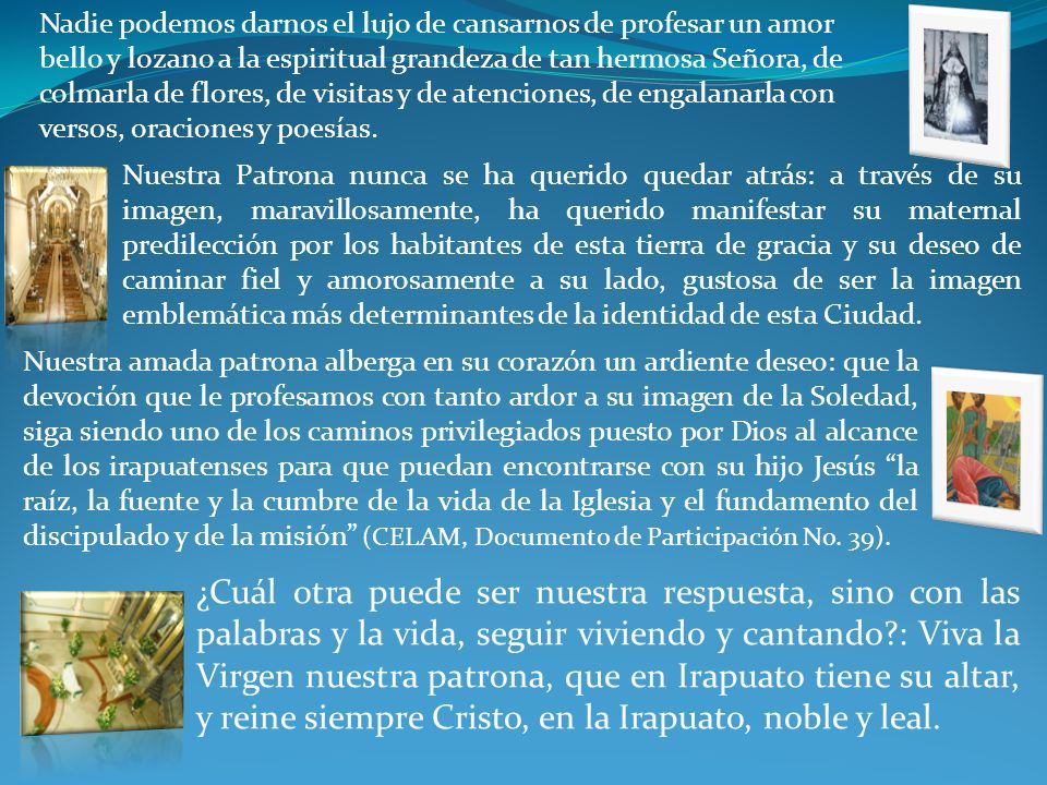 Nadie podemos darnos el lujo de cansarnos de profesar un amor bello y lozano a la espiritual grandeza de tan hermosa Señora, de colmarla de flores, de visitas y de atenciones, de engalanarla con versos, oraciones y poesías.