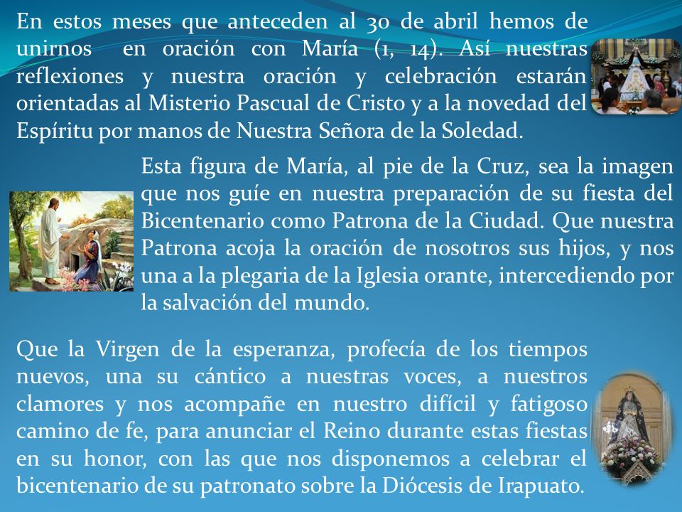 En estos meses que anteceden al 30 de abril hemos de unirnos en oración con María (1, 14). Así nuestras reflexiones y nuestra oración y celebración estarán orientadas al Misterio Pascual de Cristo y a la novedad del Espíritu por manos de Nuestra Señora de la Soledad.