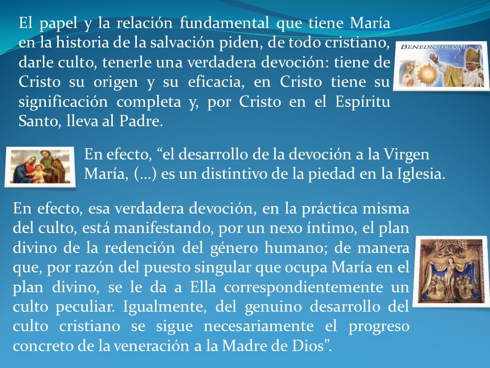 El papel y la relación fundamental que tiene María en la historia de la salvación piden, de todo cristiano, darle culto, tenerle una verdadera devoción: tiene de Cristo su origen y su eficacia, en Cristo tiene su significación completa y, por Cristo en el Espíritu Santo, lleva al Padre.