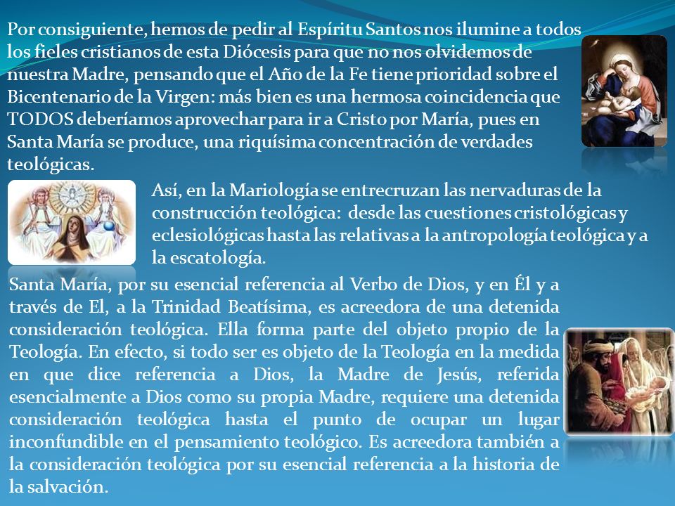 Por consiguiente, hemos de pedir al Espíritu Santos nos ilumine a todos los fieles cristianos de esta Diócesis para que no nos olvidemos de nuestra Madre, pensando que el Año de la Fe tiene prioridad sobre el Bicentenario de la Virgen: más bien es una hermosa coincidencia que TODOS deberíamos aprovechar para ir a Cristo por María, pues en Santa María se produce, una riquísima concentración de verdades teológicas.