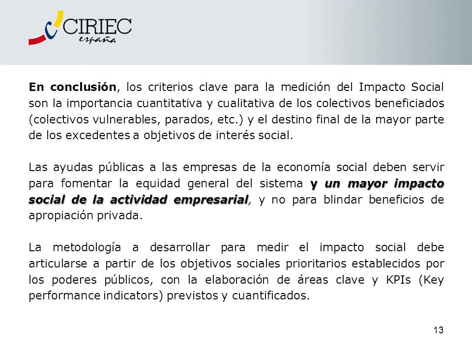 En conclusión, los criterios clave para la medición del Impacto Social son la importancia cuantitativa y cualitativa de los colectivos beneficiados (colectivos vulnerables, parados, etc.) y el destino final de la mayor parte de los excedentes a objetivos de interés social.