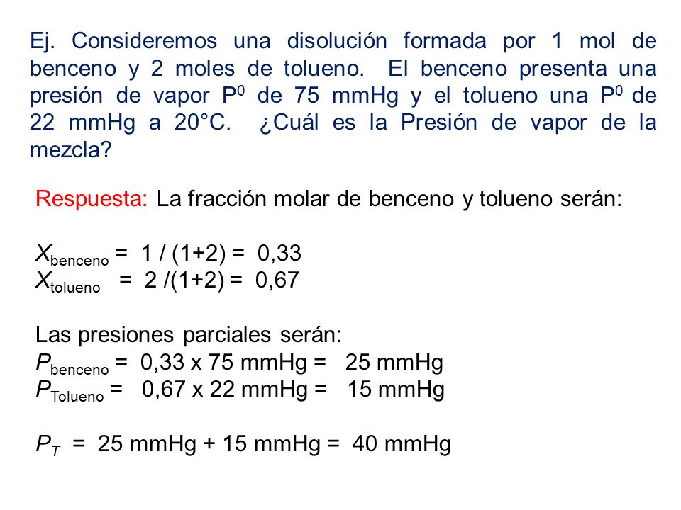 Ej. Consideremos una disolución formada por 1 mol de benceno y 2 moles de tolueno. El benceno presenta una presión de vapor P0 de 75 mmHg y el tolueno una P0 de 22 mmHg a 20°C. ¿Cuál es la Presión de vapor de la mezcla