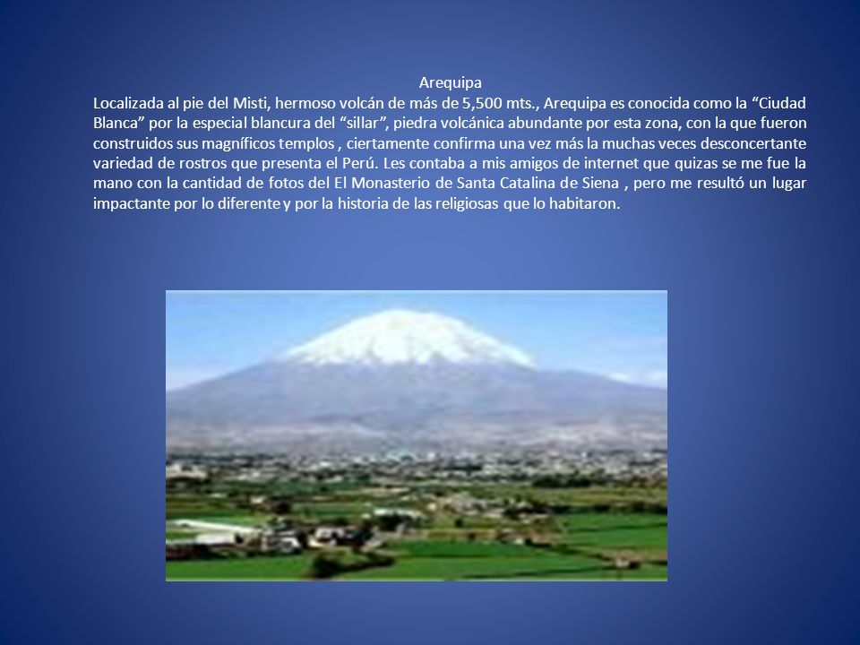 Arequipa Localizada al pie del Misti, hermoso volcán de más de 5,500 mts., Arequipa es conocida como la Ciudad Blanca por la especial blancura del sillar , piedra volcánica abundante por esta zona, con la que fueron construidos sus magníficos templos , ciertamente confirma una vez más la muchas veces desconcertante variedad de rostros que presenta el Perú.