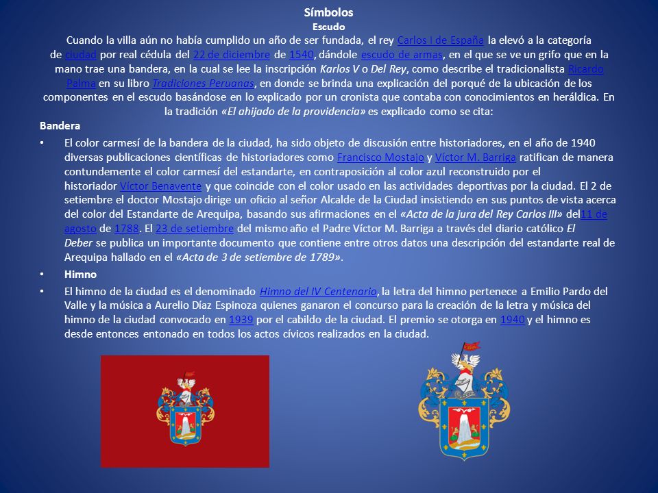 Símbolos Escudo Cuando la villa aún no había cumplido un año de ser fundada, el rey Carlos I de España la elevó a la categoría de ciudad por real cédula del 22 de diciembre de 1540, dándole escudo de armas, en el que se ve un grifo que en la mano trae una bandera, en la cual se lee la inscripción Karlos V o Del Rey, como describe el tradicionalista Ricardo Palma en su libro Tradiciones Peruanas, en donde se brinda una explicación del porqué de la ubicación de los componentes en el escudo basándose en lo explicado por un cronista que contaba con conocimientos en heráldica. En la tradición «El ahijado de la providencia» es explicado como se cita: