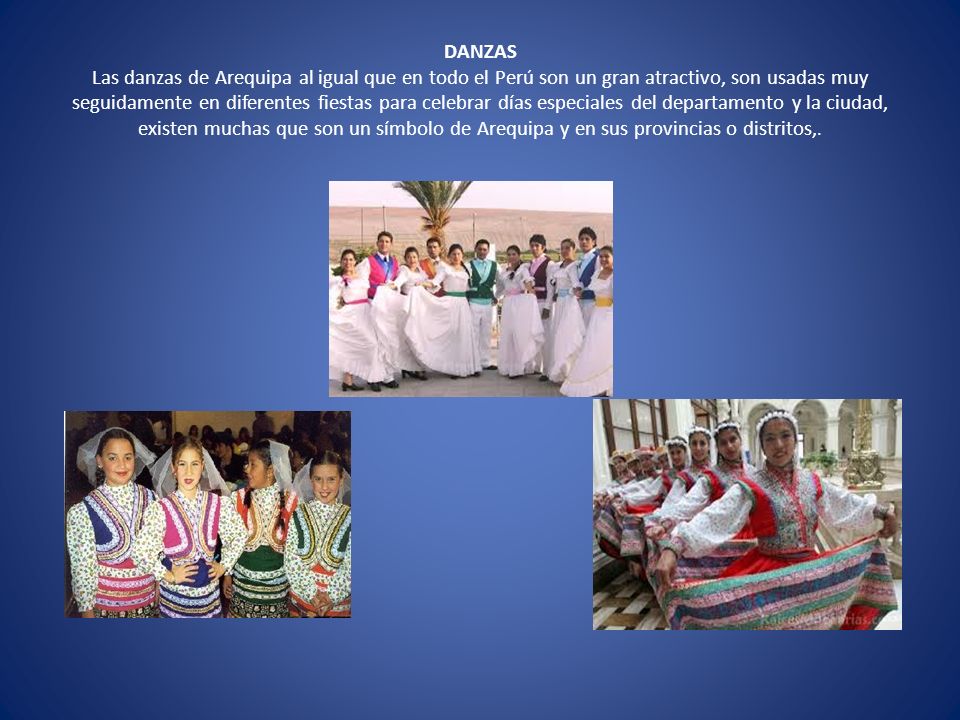 DANZAS Las danzas de Arequipa al igual que en todo el Perú son un gran atractivo, son usadas muy seguidamente en diferentes fiestas para celebrar días especiales del departamento y la ciudad, existen muchas que son un símbolo de Arequipa y en sus provincias o distritos,.