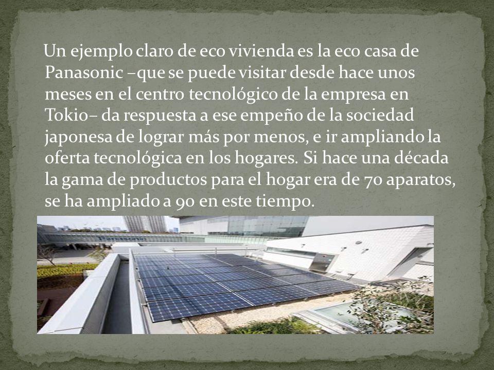 Un ejemplo claro de eco vivienda es la eco casa de Panasonic –que se puede visitar desde hace unos meses en el centro tecnológico de la empresa en Tokio– da respuesta a ese empeño de la sociedad japonesa de lograr más por menos, e ir ampliando la oferta tecnológica en los hogares.
