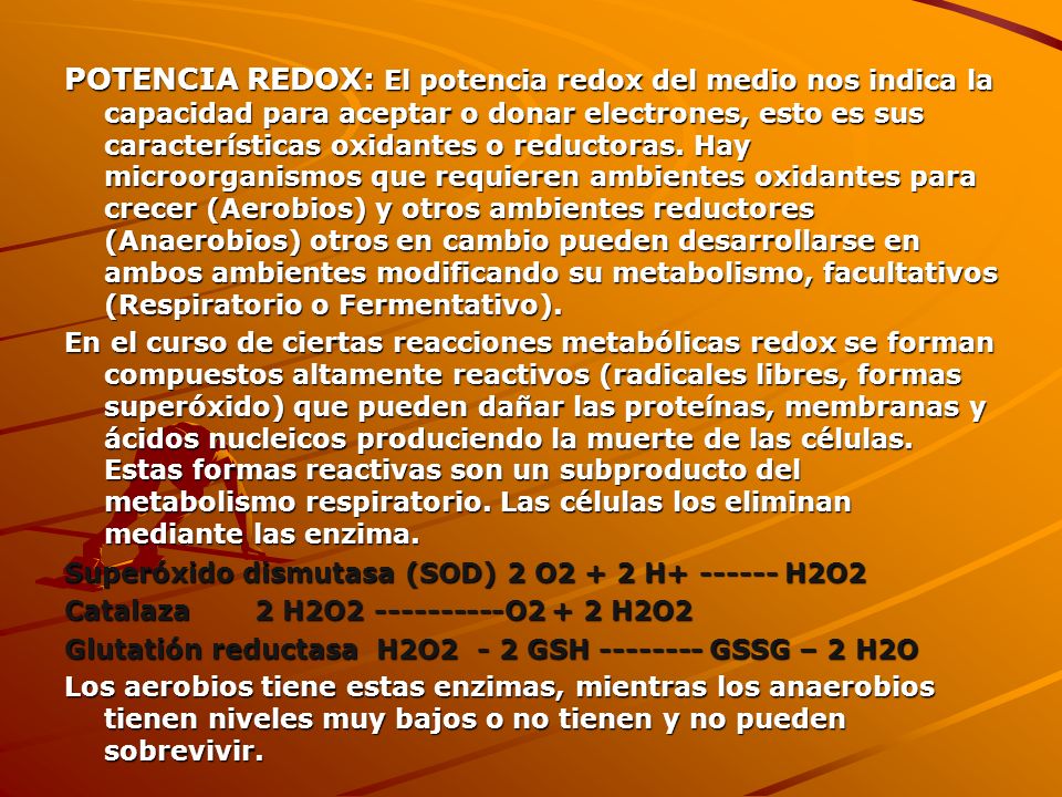 POTENCIA REDOX: El potencia redox del medio nos indica la capacidad para aceptar o donar electrones, esto es sus características oxidantes o reductoras. Hay microorganismos que requieren ambientes oxidantes para crecer (Aerobios) y otros ambientes reductores (Anaerobios) otros en cambio pueden desarrollarse en ambos ambientes modificando su metabolismo, facultativos (Respiratorio o Fermentativo).