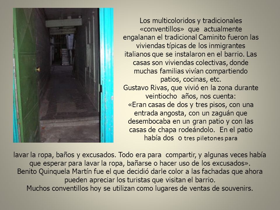 Los multicoloridos y tradicionales «conventillos» que actualmente engalanan el tradicional Caminito fueron las viviendas típicas de los inmigrantes italianos que se instalaron en el barrio. Las casas son viviendas colectivas, donde muchas familias vivían compartiendo patios, cocinas, etc.