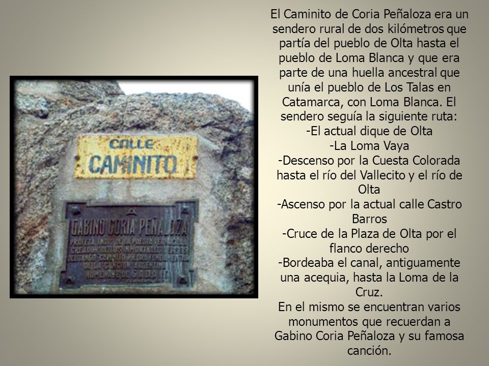 El Caminito de Coria Peñaloza era un sendero rural de dos kilómetros que partía del pueblo de Olta hasta el pueblo de Loma Blanca y que era parte de una huella ancestral que unía el pueblo de Los Talas en Catamarca, con Loma Blanca. El sendero seguía la siguiente ruta: