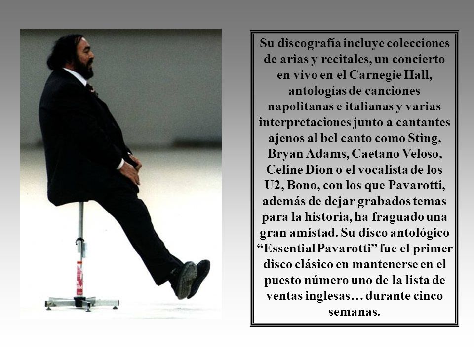 Su discografía incluye colecciones de arias y recitales, un concierto en vivo en el Carnegie Hall, antologías de canciones napolitanas e italianas y varias interpretaciones junto a cantantes ajenos al bel canto como Sting, Bryan Adams, Caetano Veloso, Celine Dion o el vocalista de los U2, Bono, con los que Pavarotti, además de dejar grabados temas para la historia, ha fraguado una gran amistad.