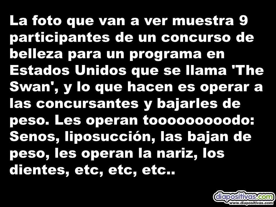 La foto que van a ver muestra 9 participantes de un concurso de belleza para un programa en Estados Unidos que se llama The Swan , y lo que hacen es operar a las concursantes y bajarles de peso.