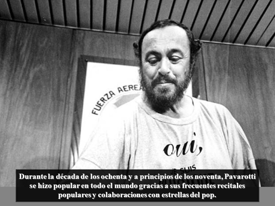 Durante la década de los ochenta y a principios de los noventa, Pavarotti se hizo popular en todo el mundo gracias a sus frecuentes recitales populares y colaboraciones con estrellas del pop.