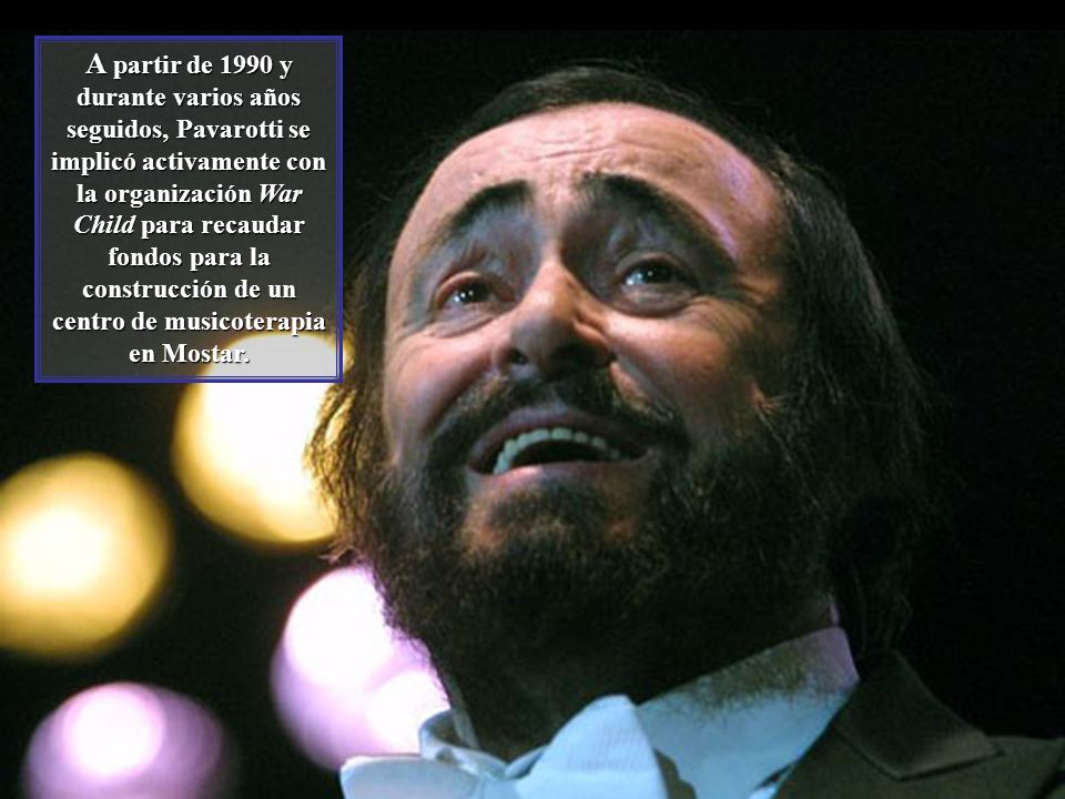 A partir de 1990 y durante varios años seguidos, Pavarotti se implicó activamente con la organización War Child para recaudar fondos para la construcción de un centro de musicoterapia en Mostar.