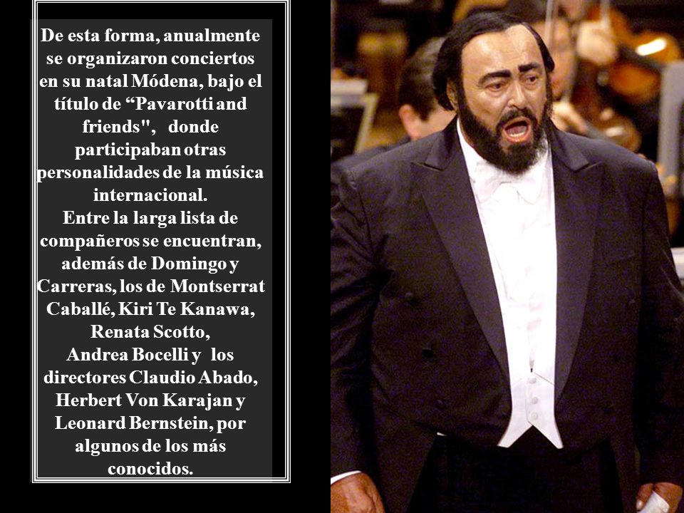 De esta forma, anualmente se organizaron conciertos en su natal Módena, bajo el título de Pavarotti and friends , donde participaban otras personalidades de la música internacional.