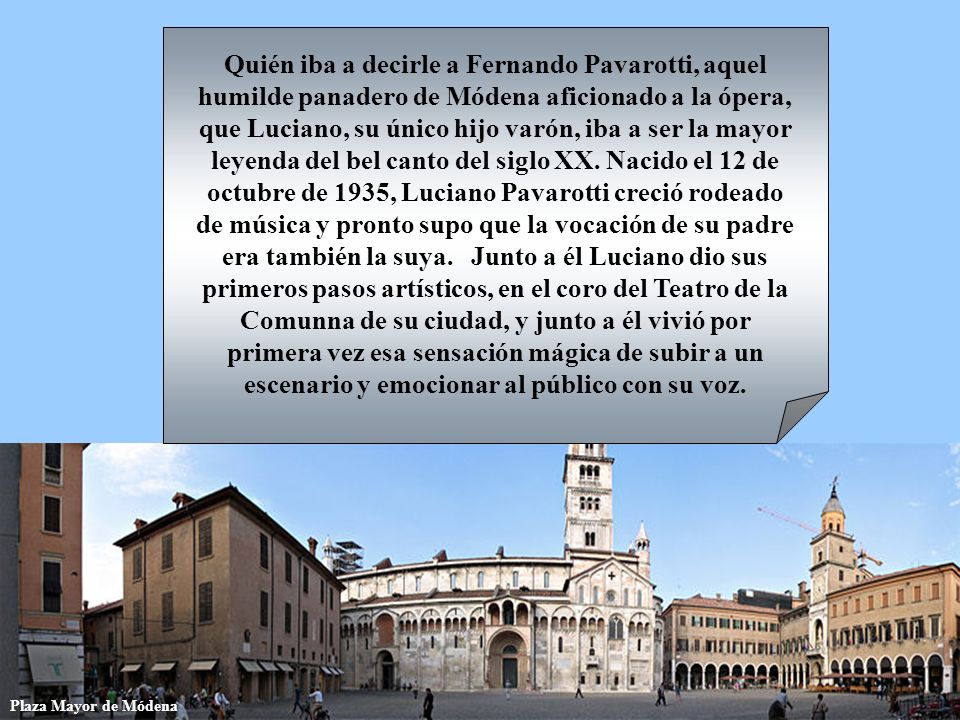Quién iba a decirle a Fernando Pavarotti, aquel humilde panadero de Módena aficionado a la ópera, que Luciano, su único hijo varón, iba a ser la mayor leyenda del bel canto del siglo XX. Nacido el 12 de octubre de 1935, Luciano Pavarotti creció rodeado de música y pronto supo que la vocación de su padre era también la suya. Junto a él Luciano dio sus primeros pasos artísticos, en el coro del Teatro de la Comunna de su ciudad, y junto a él vivió por primera vez esa sensación mágica de subir a un escenario y emocionar al público con su voz.