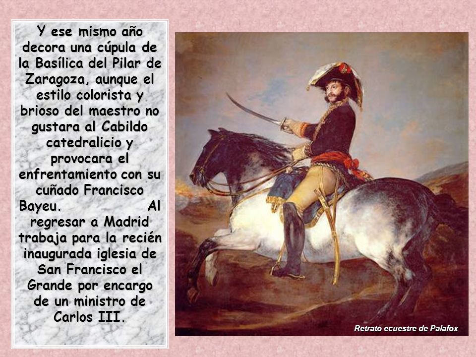 Y ese mismo año decora una cúpula de la Basílica del Pilar de Zaragoza, aunque el estilo colorista y brioso del maestro no gustara al Cabildo catedralicio y provocara el enfrentamiento con su cuñado Francisco Bayeu. Al regresar a Madrid trabaja para la recién inaugurada iglesia de San Francisco el Grande por encargo de un ministro de Carlos III.