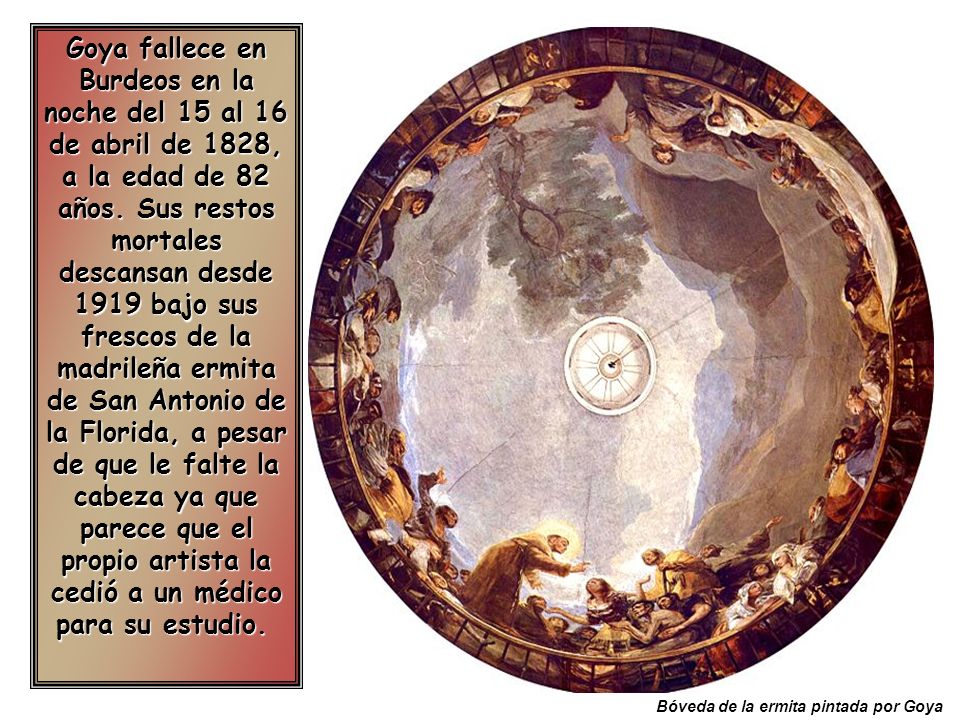 Goya fallece en Burdeos en la noche del 15 al 16 de abril de 1828, a la edad de 82 años. Sus restos mortales descansan desde 1919 bajo sus frescos de la madrileña ermita de San Antonio de la Florida, a pesar de que le falte la cabeza ya que parece que el propio artista la cedió a un médico para su estudio.