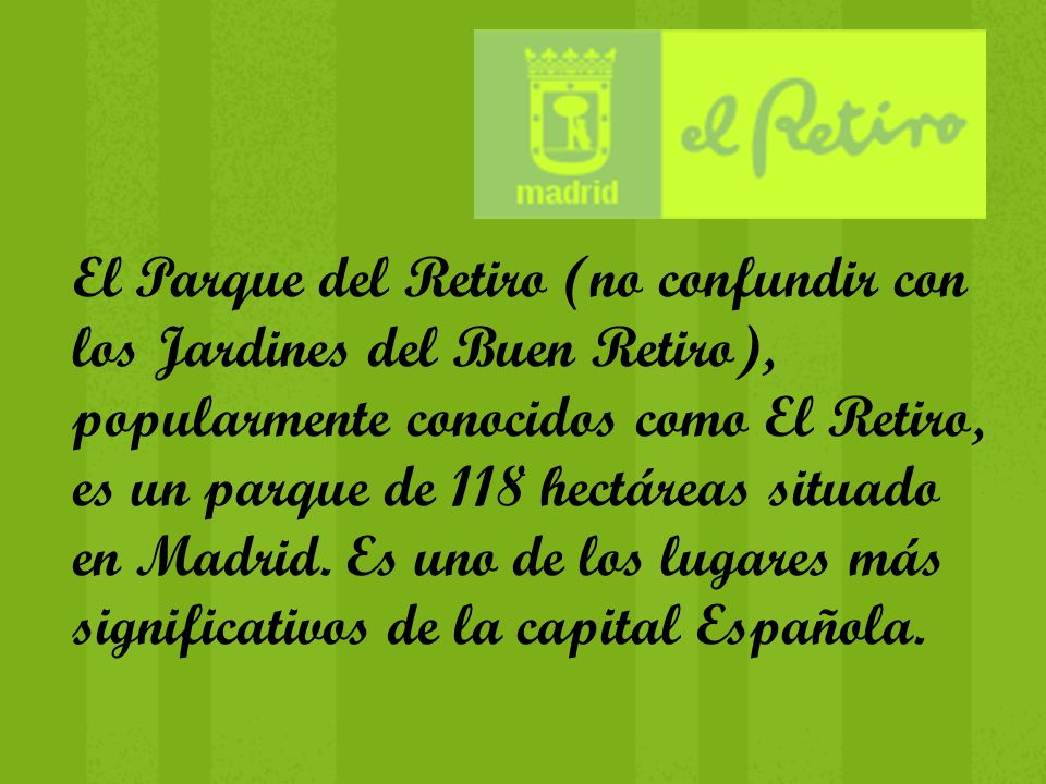 El Parque del Retiro (no confundir con los Jardines del Buen Retiro), popularmente conocidos como El Retiro, es un parque de 118 hectáreas situado en Madrid.