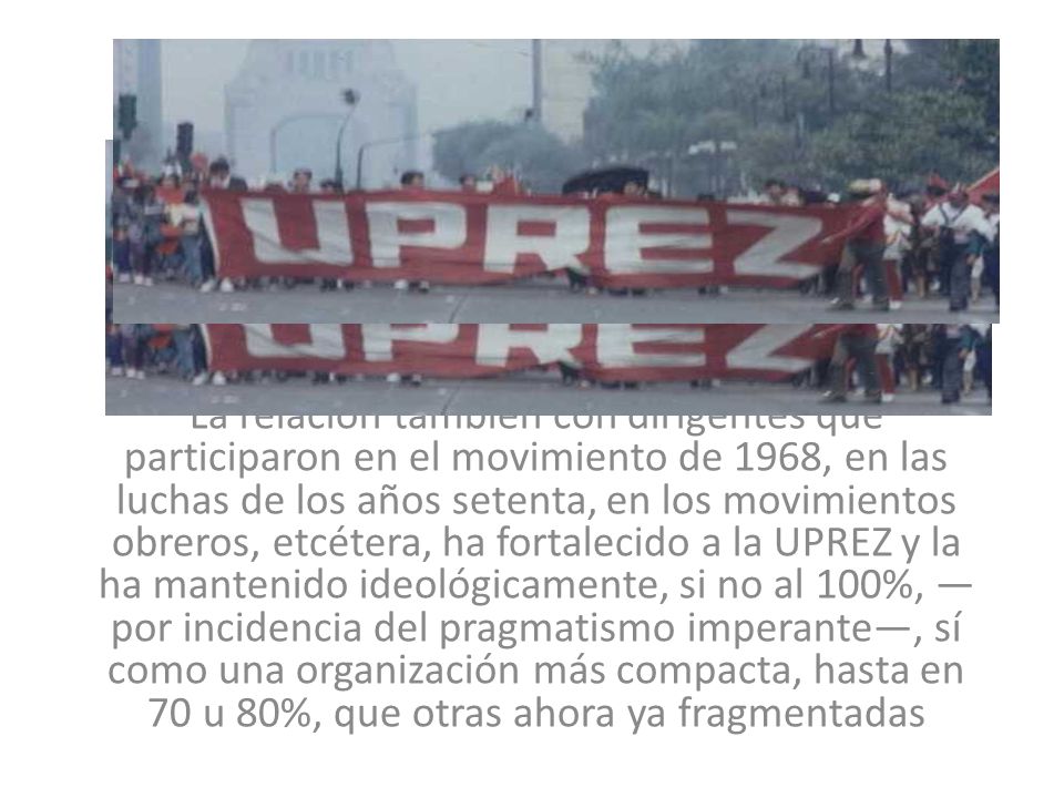 La relación también con dirigentes que participaron en el movimiento de 1968, en las luchas de los años setenta, en los movimientos obreros, etcétera, ha fortalecido a la UPREZ y la ha mantenido ideológicamente, si no al 100%, —por incidencia del pragmatismo imperante—, sí como una organización más compacta, hasta en 70 u 80%, que otras ahora ya fragmentadas