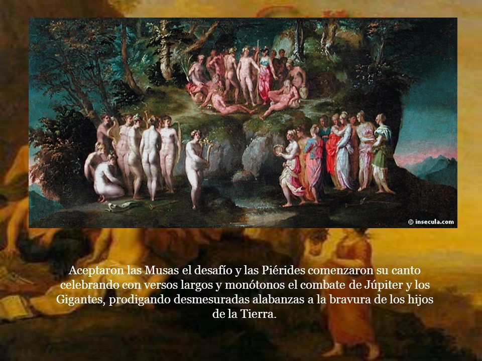 Aceptaron las Musas el desafío y las Piérides comenzaron su canto celebrando con versos largos y monótonos el combate de Júpiter y los Gigantes, prodigando desmesuradas alabanzas a la bravura de los hijos de la Tierra.