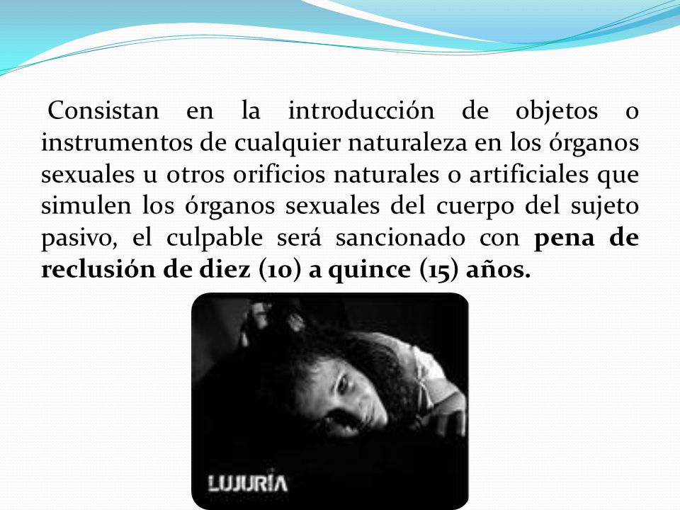 Consistan en la introducción de objetos o instrumentos de cualquier naturaleza en los órganos sexuales u otros orificios naturales o artificiales que simulen los órganos sexuales del cuerpo del sujeto pasivo, el culpable será sancionado con pena de reclusión de diez (10) a quince (15) años.