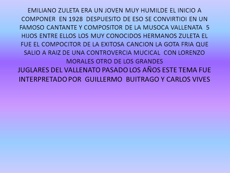 EMILIANO ZULETA ERA UN JOVEN MUY HUMILDE EL INICIO A COMPONER EN 1928 DESPUESITO DE ESO SE CONVIRTIOI EN UN FAMOSO CANTANTE Y COMPOSITOR DE LA MUSOCA VALLENATA 5 HIJOS ENTRE ELLOS LOS MUY CONOCIDOS HERMANOS ZULETA EL FUE EL COMPOCITOR DE LA EXITOSA CANCION LA GOTA FRIA QUE SALIO A RAIZ DE UNA CONTROVERCIA MUCICAL CON LORENZO MORALES OTRO DE LOS GRANDES JUGLARES DEL VALLENATO PASADO LOS AÑOS ESTE TEMA FUE INTERPRETADO POR GUILLERMO BUITRAGO Y CARLOS VIVES