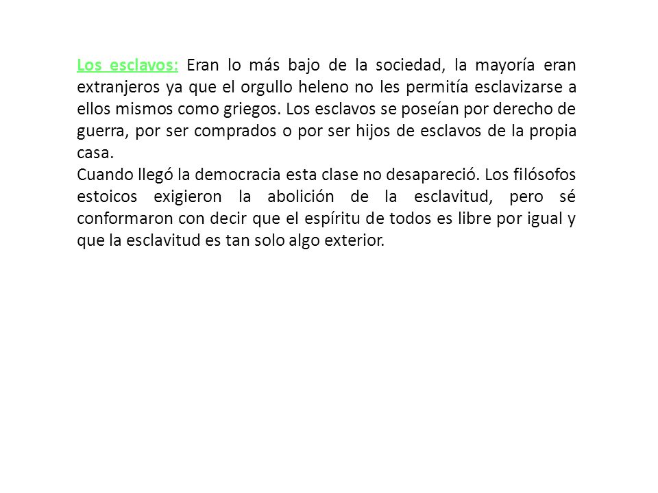 Los esclavos: Eran lo más bajo de la sociedad, la mayoría eran extranjeros ya que el orgullo heleno no les permitía esclavizarse a ellos mismos como griegos. Los esclavos se poseían por derecho de guerra, por ser comprados o por ser hijos de esclavos de la propia casa.