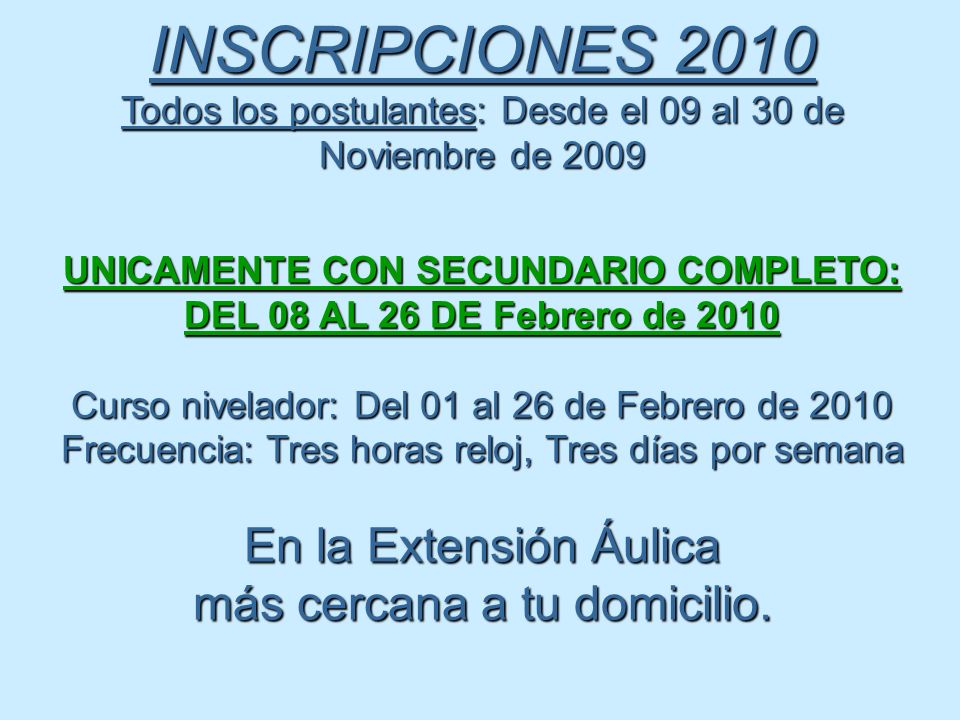 INSCRIPCIONES 2010 Todos los postulantes: Desde el 09 al 30 de Noviembre de 2009 UNICAMENTE CON SECUNDARIO COMPLETO: DEL 08 AL 26 DE Febrero de 2010 Curso nivelador: Del 01 al 26 de Febrero de 2010 Frecuencia: Tres horas reloj, Tres días por semana En la Extensión Áulica más cercana a tu domicilio.