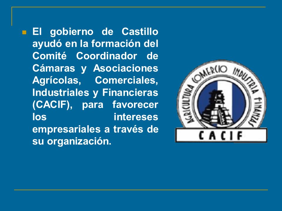 El gobierno de Castillo ayudó en la formación del Comité Coordinador de Cámaras y Asociaciones Agrícolas, Comerciales, Industriales y Financieras (CACIF), para favorecer los intereses empresariales a través de su organización.