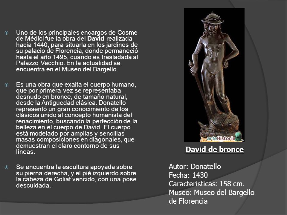 Uno de los principales encargos de Cosme de Médici fue la obra del David realizada hacia 1440, para situarla en los jardines de su palacio de Florencia, donde permaneció hasta el año 1495, cuando es trasladada al Palazzo Vecchio. En la actualidad se encuentra en el Museo del Bargello.