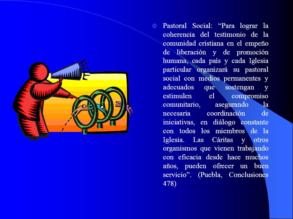 Pastoral Social: Para lograr la coherencia del testimonio de la comunidad cristiana en el empeño de liberación y de promoción humana, cada país y cada Iglesia particular organizará su pastoral social con medios permanentes y adecuados que sostengan y estimulen el compromiso comunitario, asegurando la necesaria coordinación de iniciativas, en diálogo constante con todos los miembros de la Iglesia.